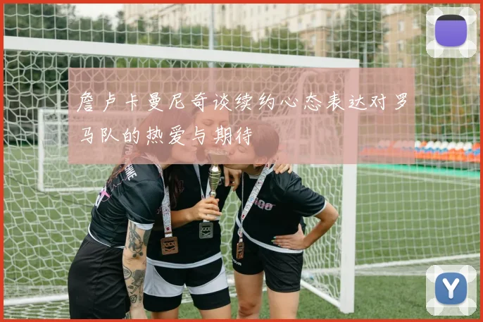 詹卢卡曼尼奇谈续约心态表达对罗马队的热爱与期待