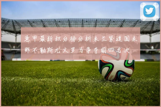 意甲最新积分榜分析米兰紧追国米那不勒斯尤文罗马争夺前四名次