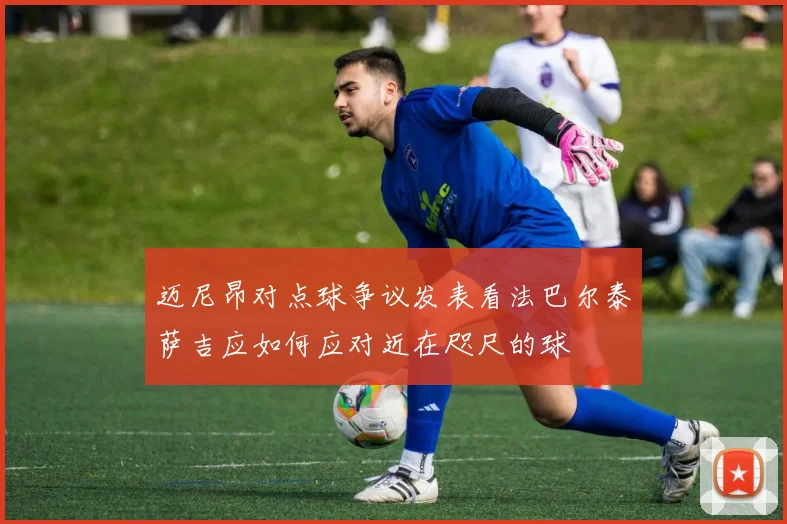 迈尼昂对点球争议发表看法巴尔泰萨吉应如何应对近在咫尺的球