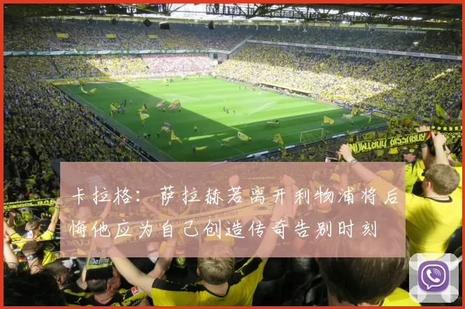 卡拉格：萨拉赫若离开利物浦将后悔他应为自己创造传奇告别时刻