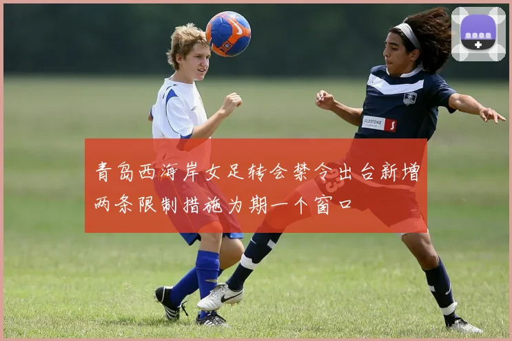 青岛西海岸女足转会禁令出台新增两条限制措施为期一个窗口