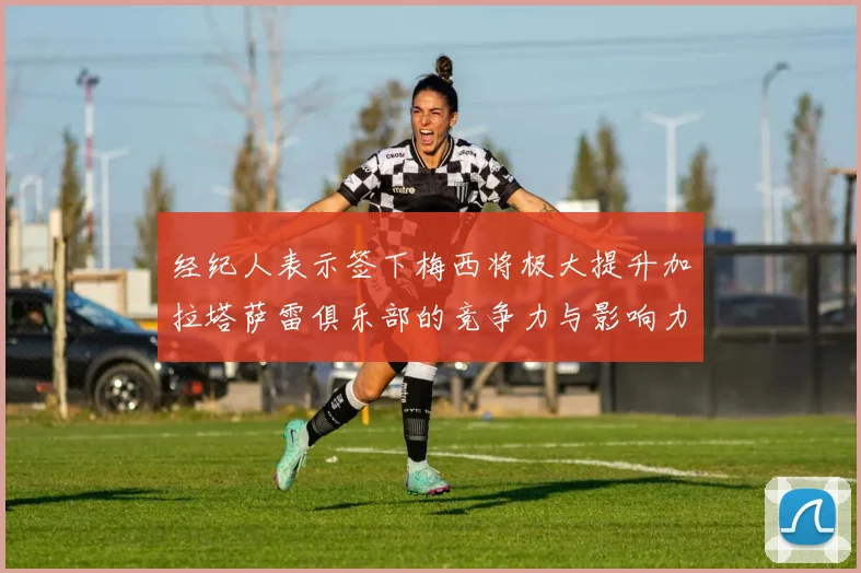 经纪人表示签下梅西将极大提升加拉塔萨雷俱乐部的竞争力与影响力