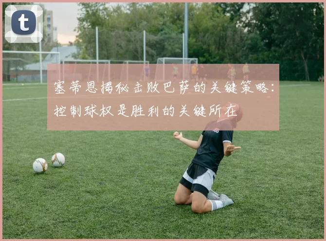 塞蒂恩揭秘击败巴萨的关键策略：控制球权是胜利的关键所在