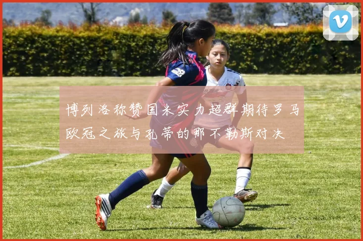 博列洛称赞国米实力超群期待罗马欧冠之旅与孔蒂的那不勒斯对决