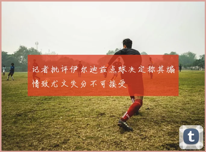 记者批评伊尔迪兹点球决定称其煽情致尤文失分不可接受