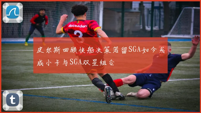 皮尔斯回顾快船决策若留SGA如今或成小卡与SGA双星组合