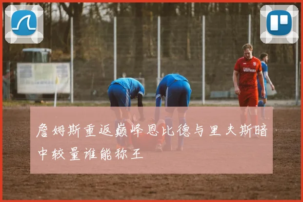 詹姆斯重返巅峰恩比德与里夫斯暗中较量谁能称王