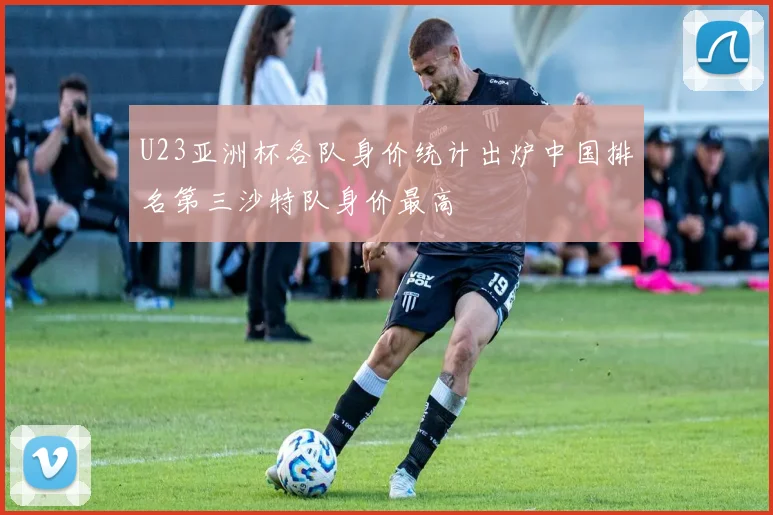 U23亚洲杯各队身价统计出炉中国排名第三沙特队身价最高