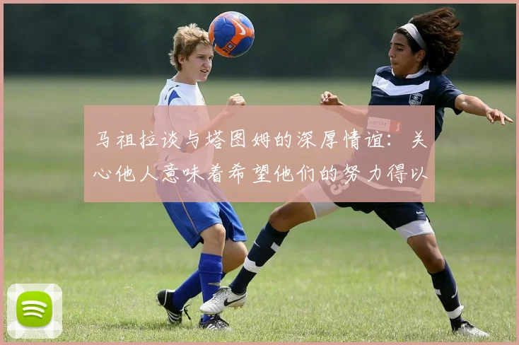 马祖拉谈与塔图姆的深厚情谊：关心他人意味着希望他们的努力得以回报