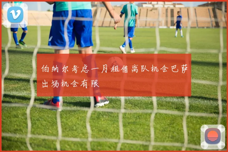 伯纳尔考虑一月租借离队机会巴萨出场机会有限