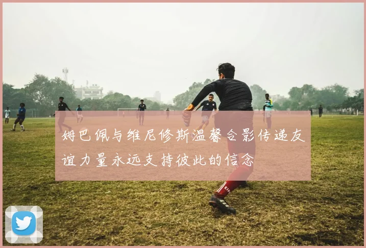 姆巴佩与维尼修斯温馨合影传递友谊力量永远支持彼此的信念