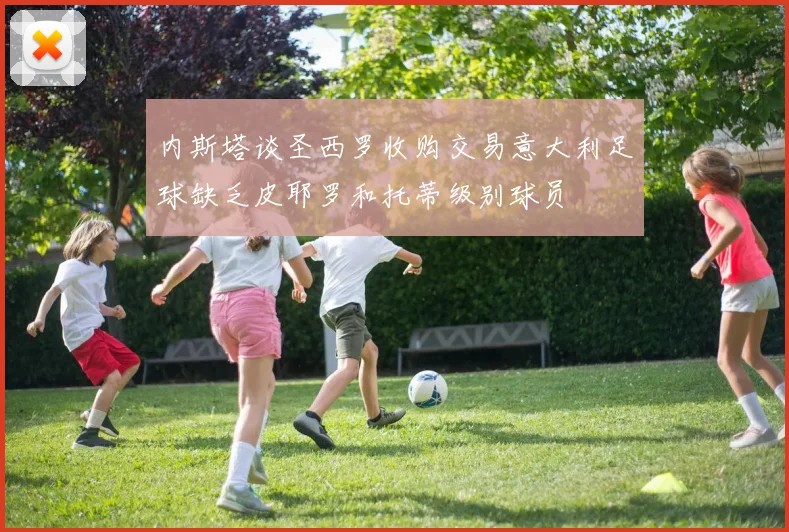 内斯塔谈圣西罗收购交易意大利足球缺乏皮耶罗和托蒂级别球员
