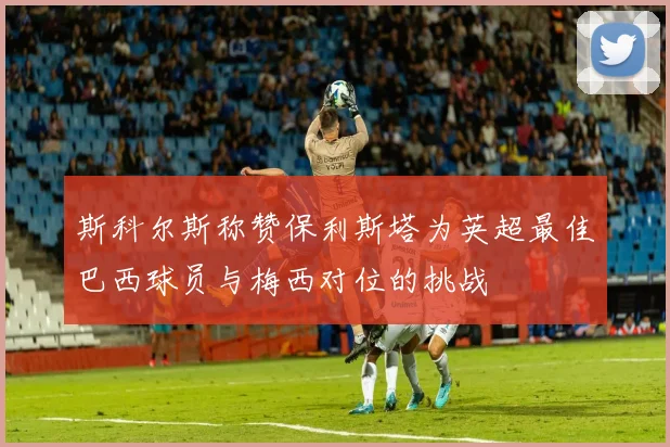 斯科尔斯称赞保利斯塔为英超最佳巴西球员与梅西对位的挑战