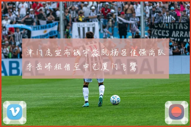 津门虎宣布钱宇淼阮杨吕佳强离队李岳峰租借至中乙厦门飞鹭
