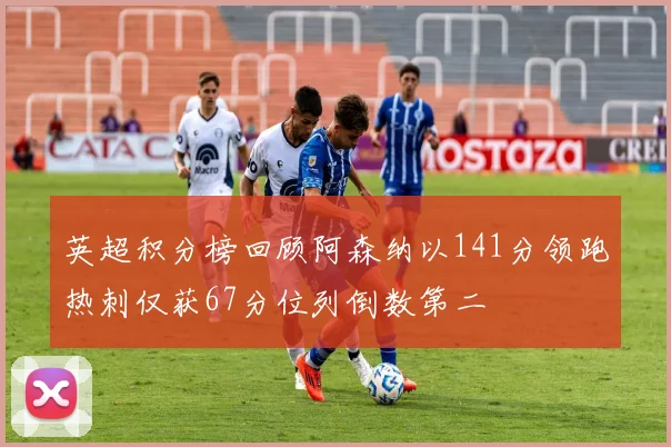 英超积分榜回顾阿森纳以141分领跑热刺仅获67分位列倒数第二