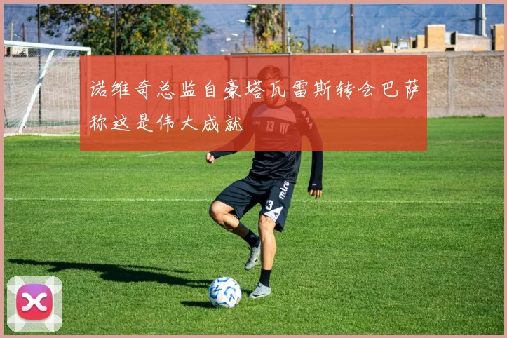 诺维奇总监自豪塔瓦雷斯转会巴萨称这是伟大成就