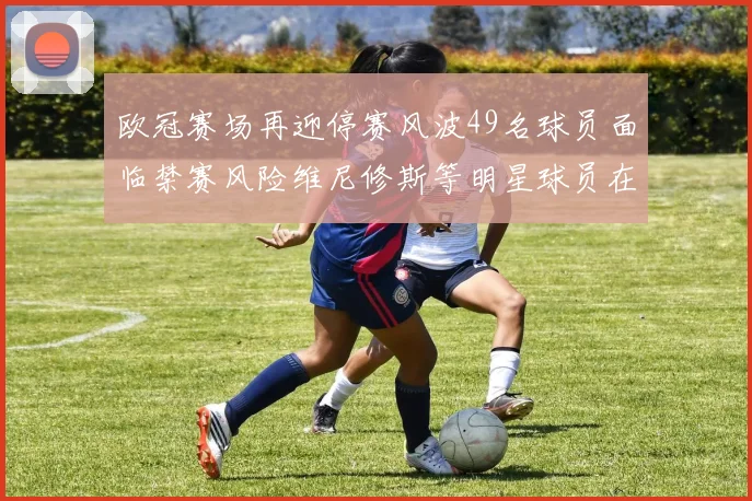 欧冠赛场再迎停赛风波49名球员面临禁赛风险维尼修斯等明星球员在列