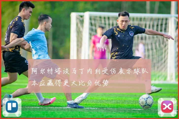 阿尔特塔谈马丁内利受伤表示球队本应赢得更大比分优势