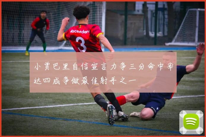 小贾巴里自信宣言力争三分命中率达四成争做最佳射手之一