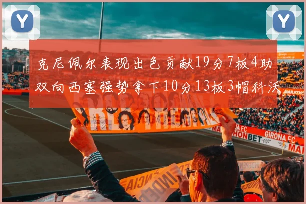 克尼佩尔表现出色贡献19分7板4助双向西塞强势拿下10分13板3帽科沃德也有17分2帽的精彩表现