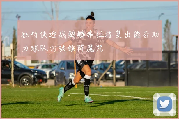独行侠迎战鹈鹕弗拉格复出能否助力球队打破缺阵魔咒