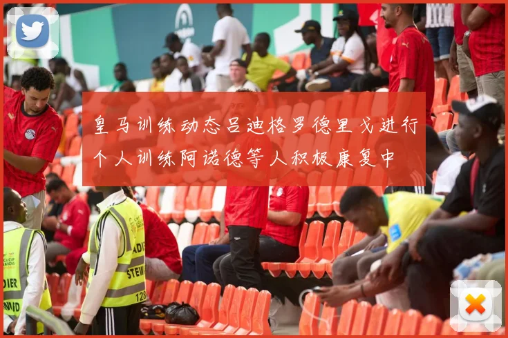 皇马训练动态吕迪格罗德里戈进行个人训练阿诺德等人积极康复中